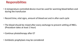 Responsibilities
• A temperature controlled device must be used for warming blood before and
during the transfusion
• Record time, vital signs, amount of blood out and in after each cycle
• The blood should be mixed after every exchange to prevent settling of RBCs.
(Procedure takes at least 1 hour)
• Continue phototherapy after ET
• Antibiotic prophylaxis may be considered
 