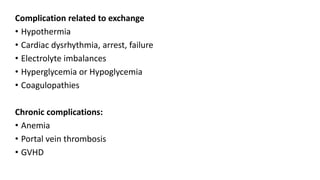 Complication related to exchange
• Hypothermia
• Cardiac dysrhythmia, arrest, failure
• Electrolyte imbalances
• Hyperglycemia or Hypoglycemia
• Coagulopathies
Chronic complications:
• Anemia
• Portal vein thrombosis
• GVHD
 