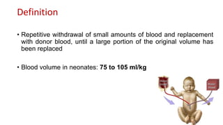 Definition
• Repetitive withdrawal of small amounts of blood and replacement
with donor blood, until a large portion of the original volume has
been replaced
• Blood volume in neonates: 75 to 105 ml/kg
 