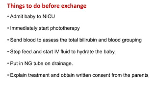 Things to do before exchange
• Admit baby to NICU
• Immediately start phototherapy
• Send blood to assess the total bilirubin and blood grouping
• Stop feed and start IV fluid to hydrate the baby.
• Put in NG tube on drainage.
• Explain treatment and obtain written consent from the parents
 