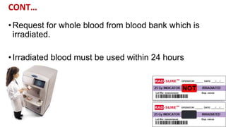 CONT…
•Request for whole blood from blood bank which is
irradiated.
•Irradiated blood must be used within 24 hours
 