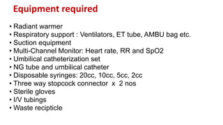Equipment required
• Radiant warmer
• Respiratory support : Ventilators, ET tube, AMBU bag etc.
• Suction equipment
• Multi-Channel Monitor: Heart rate, RR and SpO2
• Umbilical catheterization set
• NG tube and umbilical catheter
• Disposable syringes: 20cc, 10cc, 5cc, 2cc
• Three way stopcock connector x 2 nos
• Sterile gloves
• I/V tubings
• Waste recipticle
 