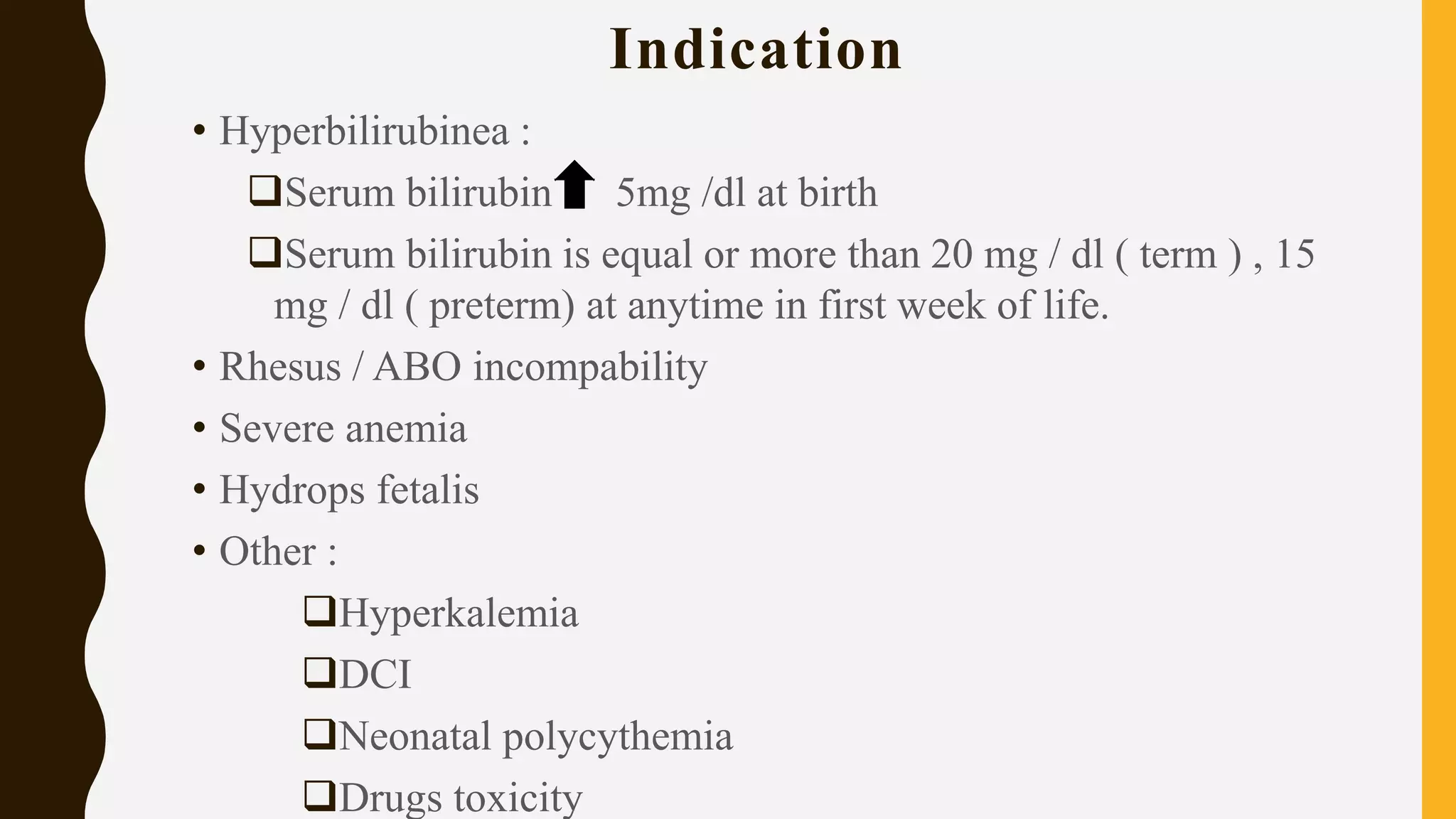 Indication
• Hyperbilirubinea :
Serum bilirubin 5mg /dl at birth
Serum bilirubin is equal or more than 20 mg / dl ( term ) , 15
mg / dl ( preterm) at anytime in first week of life.
• Rhesus / ABO incompability
• Severe anemia
• Hydrops fetalis
• Other :
Hyperkalemia
DCI
Neonatal polycythemia
Drugs toxicity
 