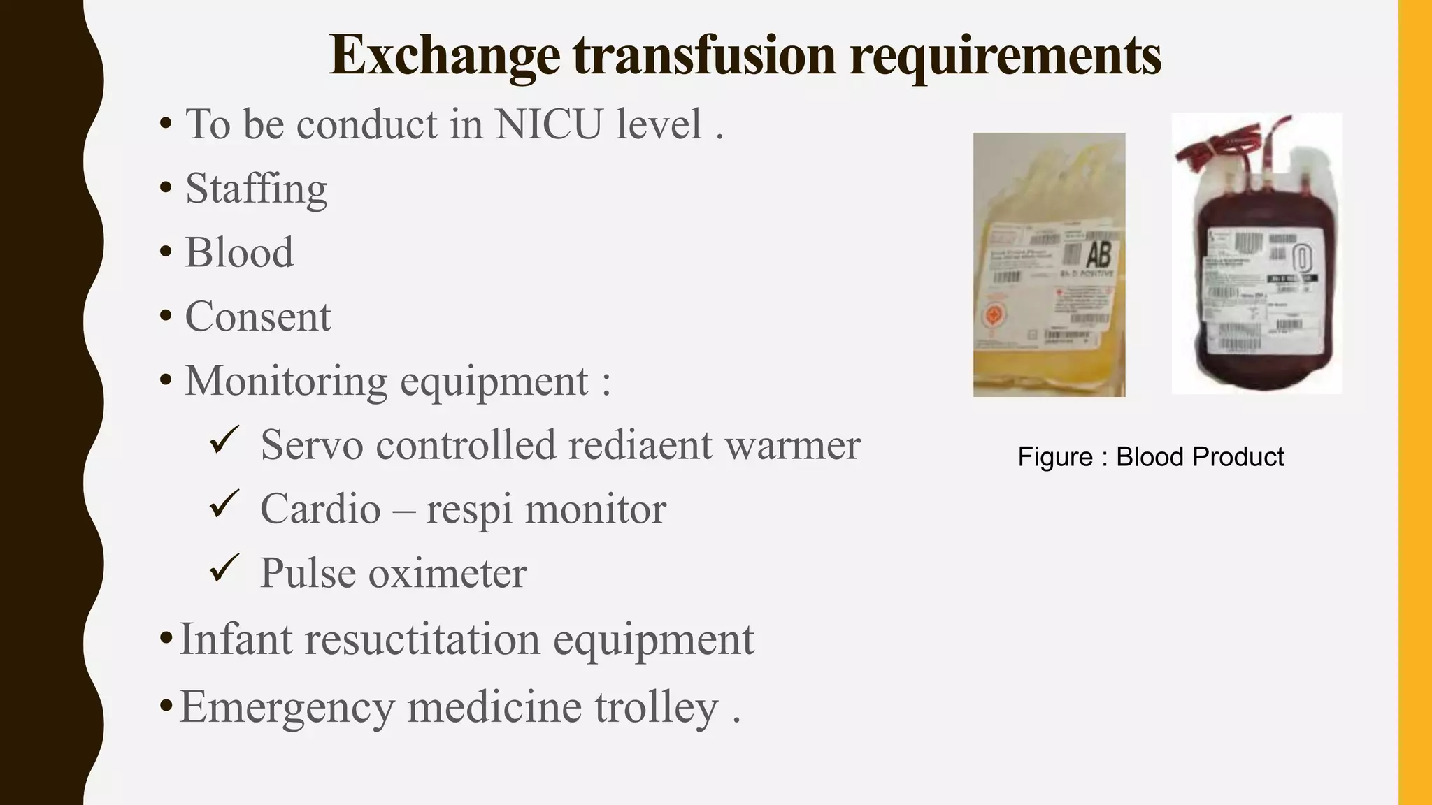 Exchange transfusion requirements
• To be conduct in NICU level .
• Staffing
• Blood
• Consent
• Monitoring equipment :
 Servo controlled rediaent warmer
 Cardio – respi monitor
 Pulse oximeter
•Infant resuctitation equipment
•Emergency medicine trolley .
Figure : Blood Product
 