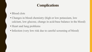 Complications
• Blood clots
• Changes in blood chemistry (high or low potassium, low
calcium, low glucose, change in acid-base balance in the blood)
• Heart and lung problems
• Infection (very low risk due to careful screening of blood)
 