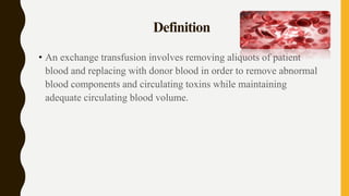 Definition
• An exchange transfusion involves removing aliquots of patient
blood and replacing with donor blood in order to remove abnormal
blood components and circulating toxins while maintaining
adequate circulating blood volume.
 