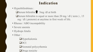 Indication
• Hyperbilirubinea :
Serum bilirubin 5mg /dl at birth
Serum bilirubin is equal or more than 20 mg / dl ( term ) , 15
mg / dl ( preterm) at anytime in first week of life.
• Rhesus / ABO incompability
• Severe anemia
• Hydrops fetalis
• Other :
Hyperkalemia
DCI
Neonatal polycythemia
Drugs toxicity
 