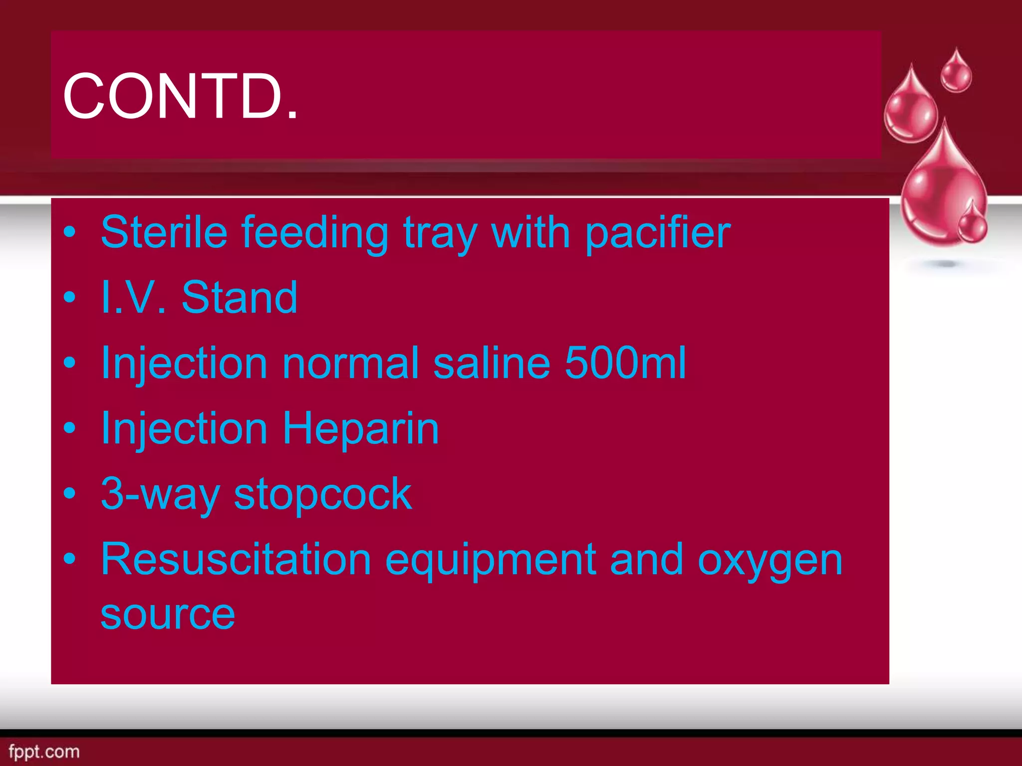 CONTD.
• Sterile feeding tray with pacifier
• I.V. Stand
• Injection normal saline 500ml
• Injection Heparin
• 3-way stopcock
• Resuscitation equipment and oxygen
source
 