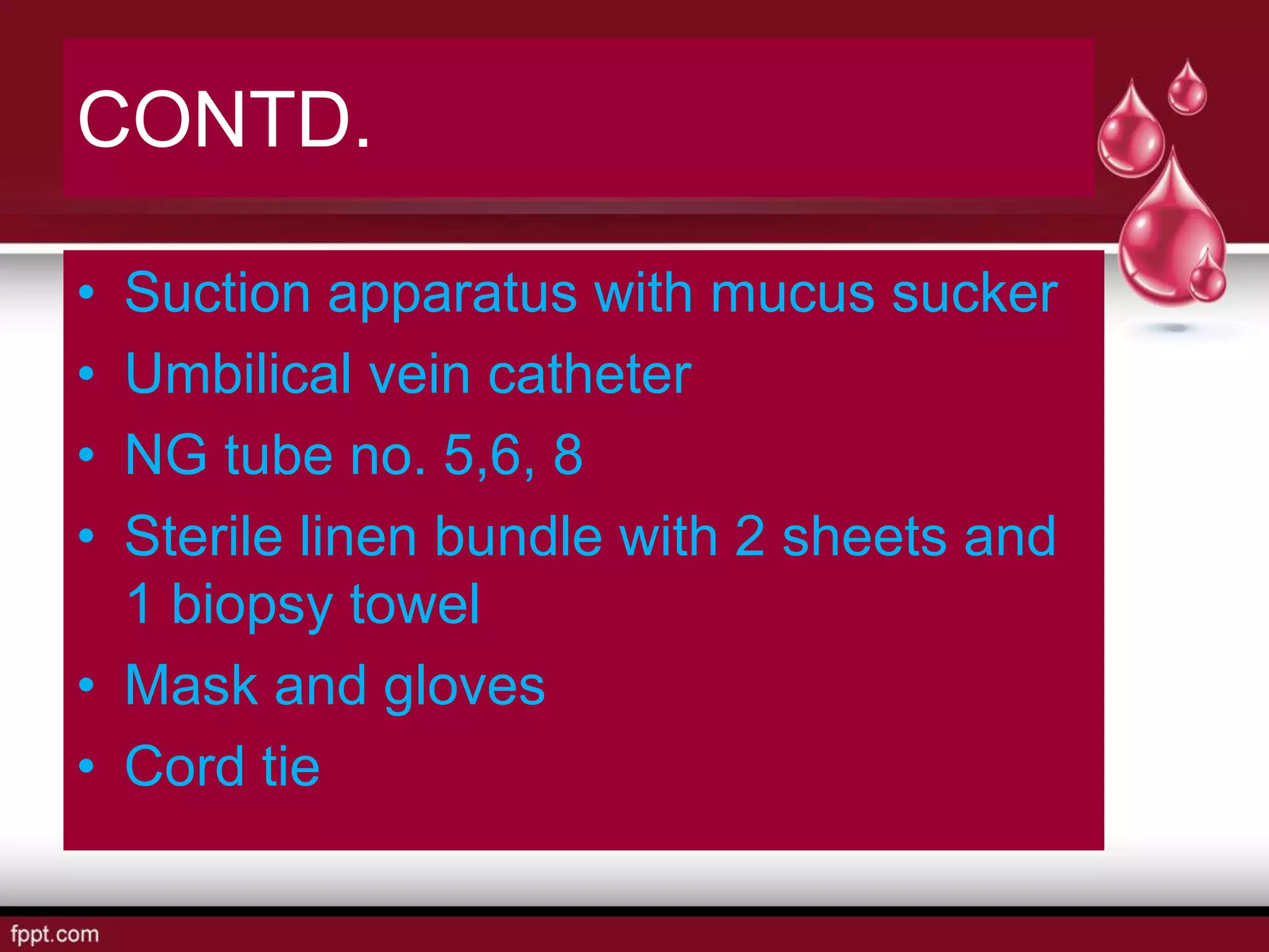 CONTD.
• Suction apparatus with mucus sucker
• Umbilical vein catheter
• NG tube no. 5,6, 8
• Sterile linen bundle with 2 sheets and
1 biopsy towel
• Mask and gloves
• Cord tie
 