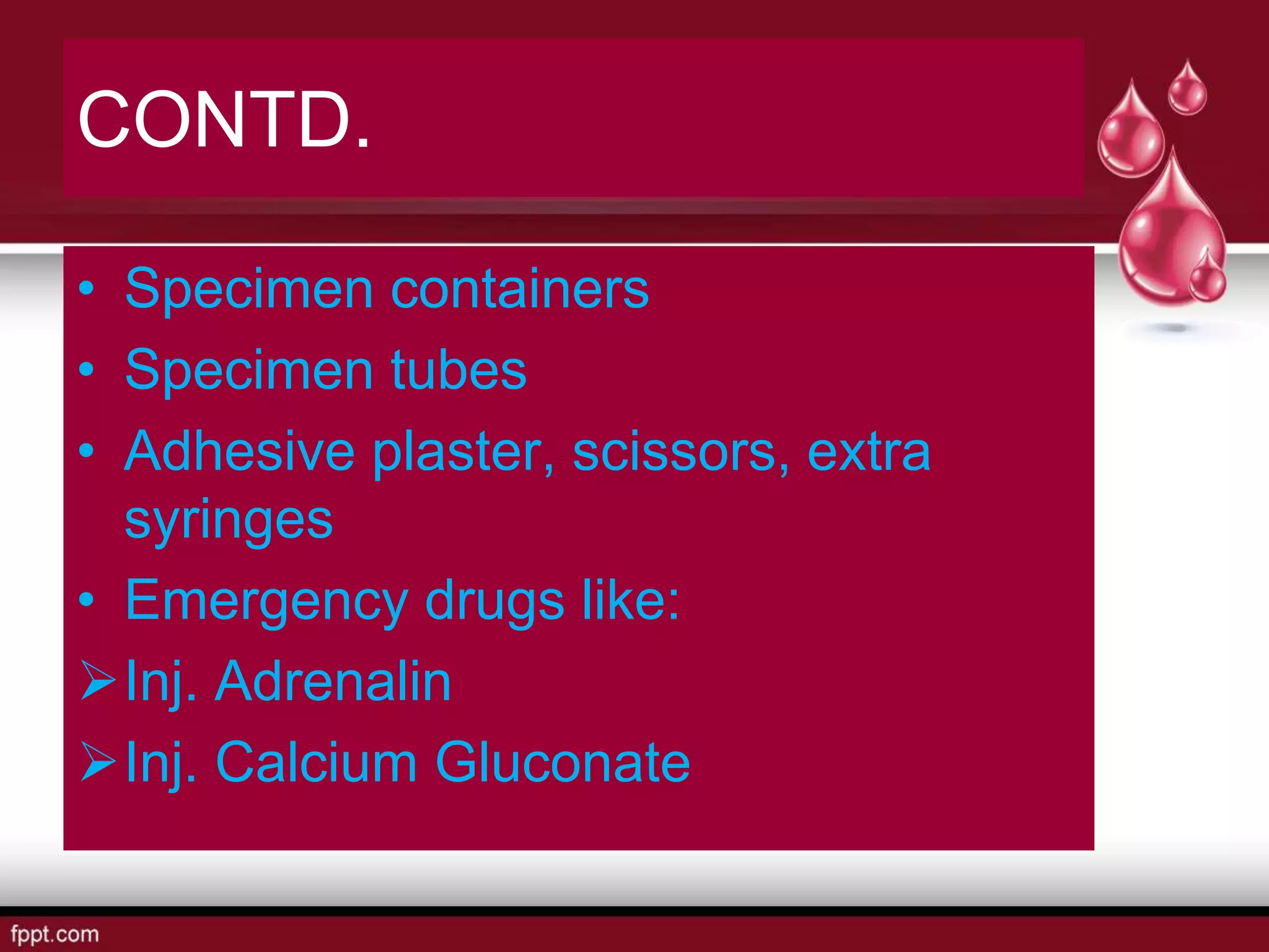 CONTD.
• Specimen containers
• Specimen tubes
• Adhesive plaster, scissors, extra
syringes
• Emergency drugs like:
Inj. Adrenalin
Inj. Calcium Gluconate
 