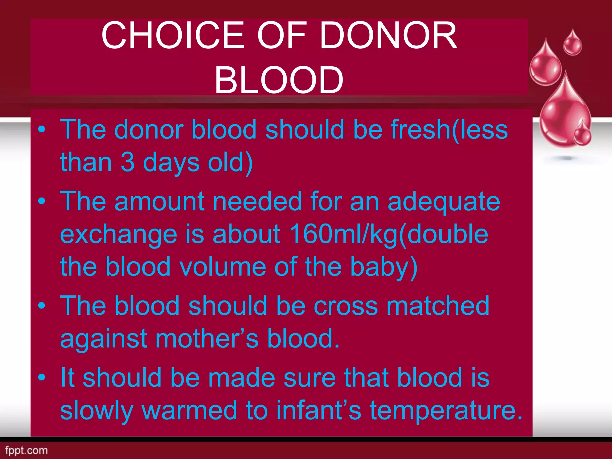 CHOICE OF DONOR
BLOOD
• The donor blood should be fresh(less
than 3 days old)
• The amount needed for an adequate
exchange is about 160ml/kg(double
the blood volume of the baby)
• The blood should be cross matched
against mother’s blood.
• It should be made sure that blood is
slowly warmed to infant’s temperature.
 