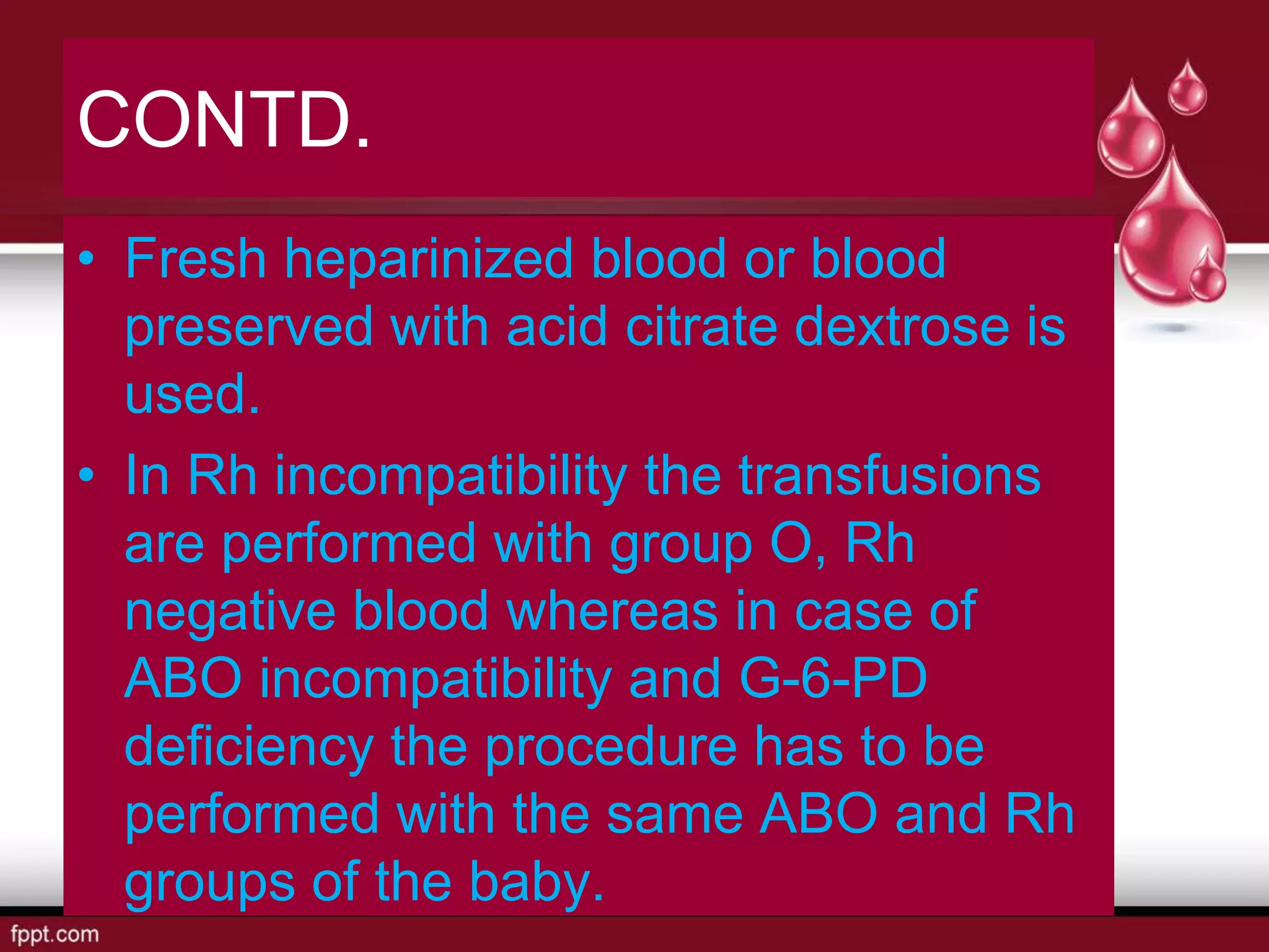 CONTD.
• Fresh heparinized blood or blood
preserved with acid citrate dextrose is
used.
• In Rh incompatibility the transfusions
are performed with group O, Rh
negative blood whereas in case of
ABO incompatibility and G-6-PD
deficiency the procedure has to be
performed with the same ABO and Rh
groups of the baby.
 