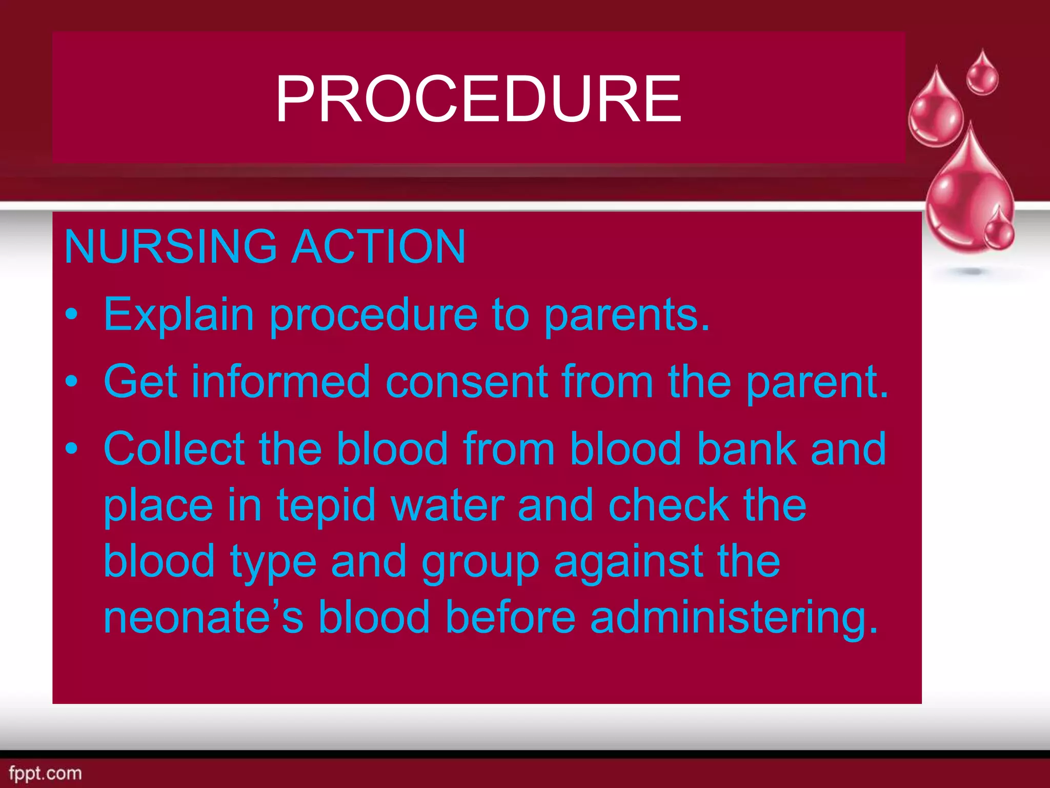 PROCEDURE
NURSING ACTION
• Explain procedure to parents.
• Get informed consent from the parent.
• Collect the blood from blood bank and
place in tepid water and check the
blood type and group against the
neonate’s blood before administering.
 