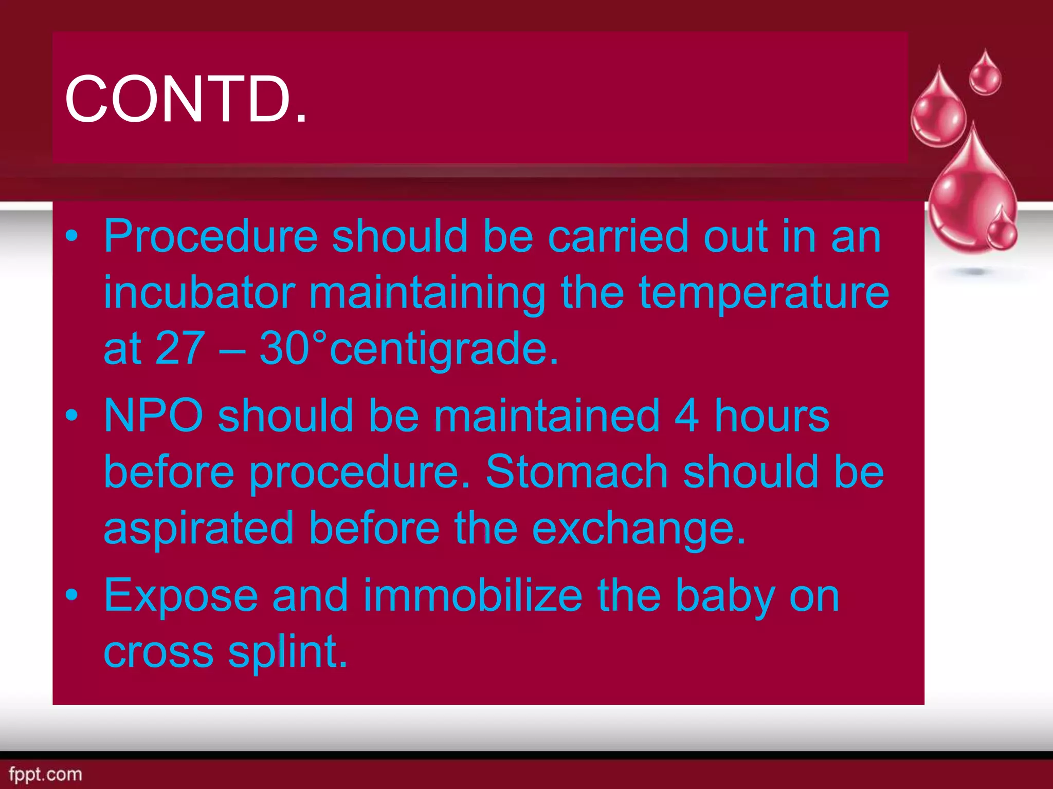 CONTD.
• Procedure should be carried out in an
incubator maintaining the temperature
at 27 – 30°centigrade.
• NPO should be maintained 4 hours
before procedure. Stomach should be
aspirated before the exchange.
• Expose and immobilize the baby on
cross splint.
 
