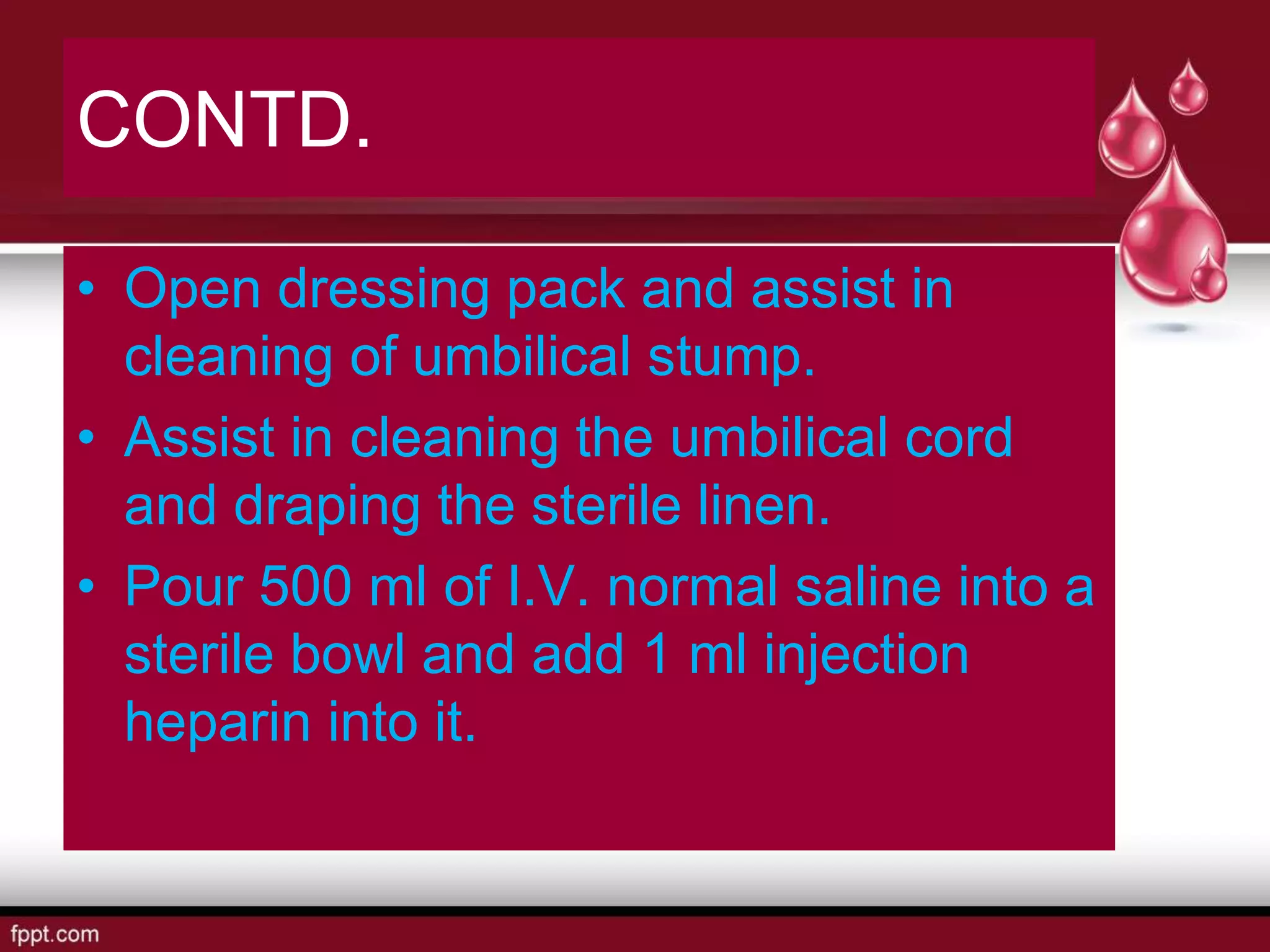 CONTD.
• Open dressing pack and assist in
cleaning of umbilical stump.
• Assist in cleaning the umbilical cord
and draping the sterile linen.
• Pour 500 ml of I.V. normal saline into a
sterile bowl and add 1 ml injection
heparin into it.
 