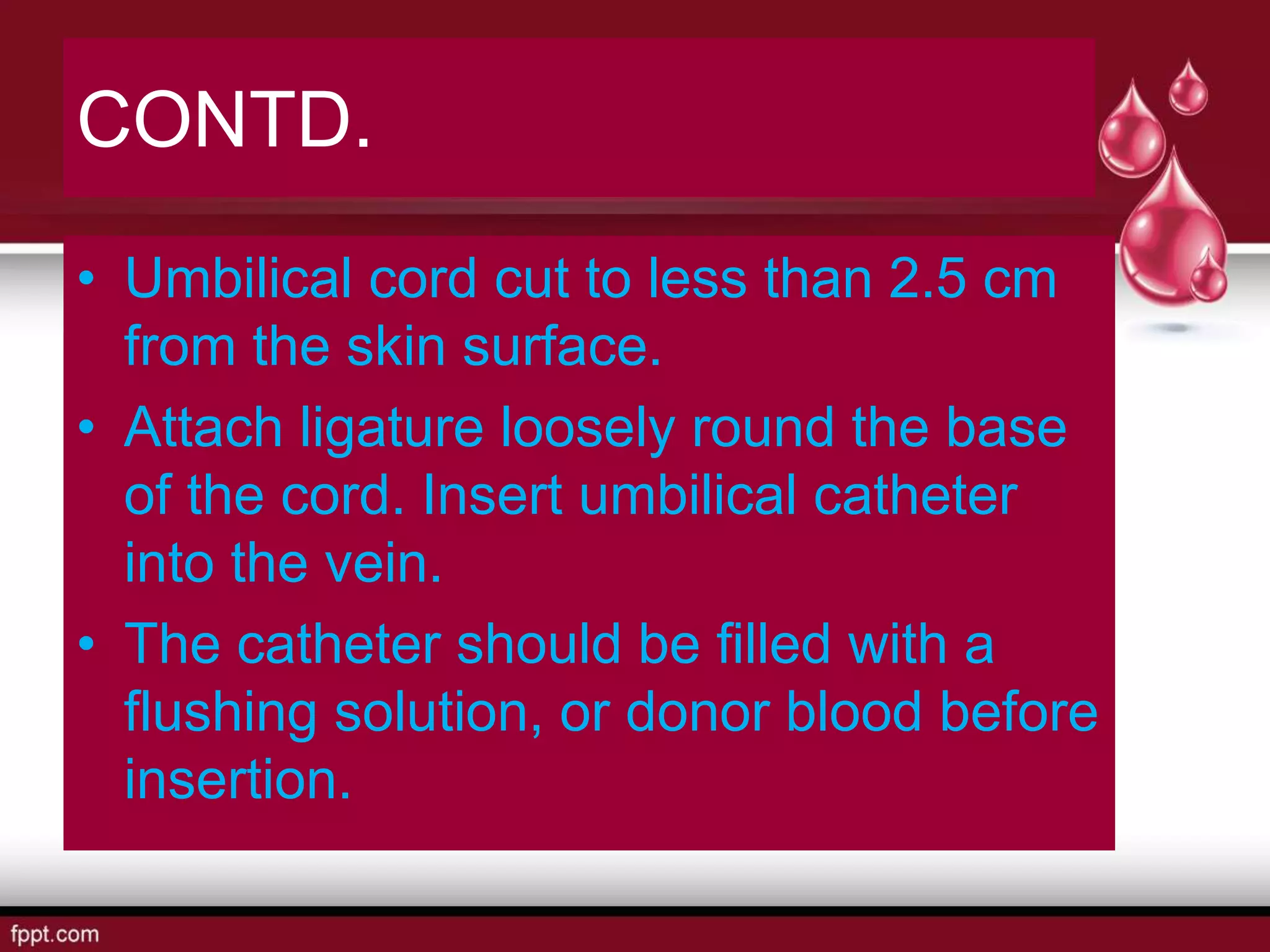 CONTD.
• Umbilical cord cut to less than 2.5 cm
from the skin surface.
• Attach ligature loosely round the base
of the cord. Insert umbilical catheter
into the vein.
• The catheter should be filled with a
flushing solution, or donor blood before
insertion.
 