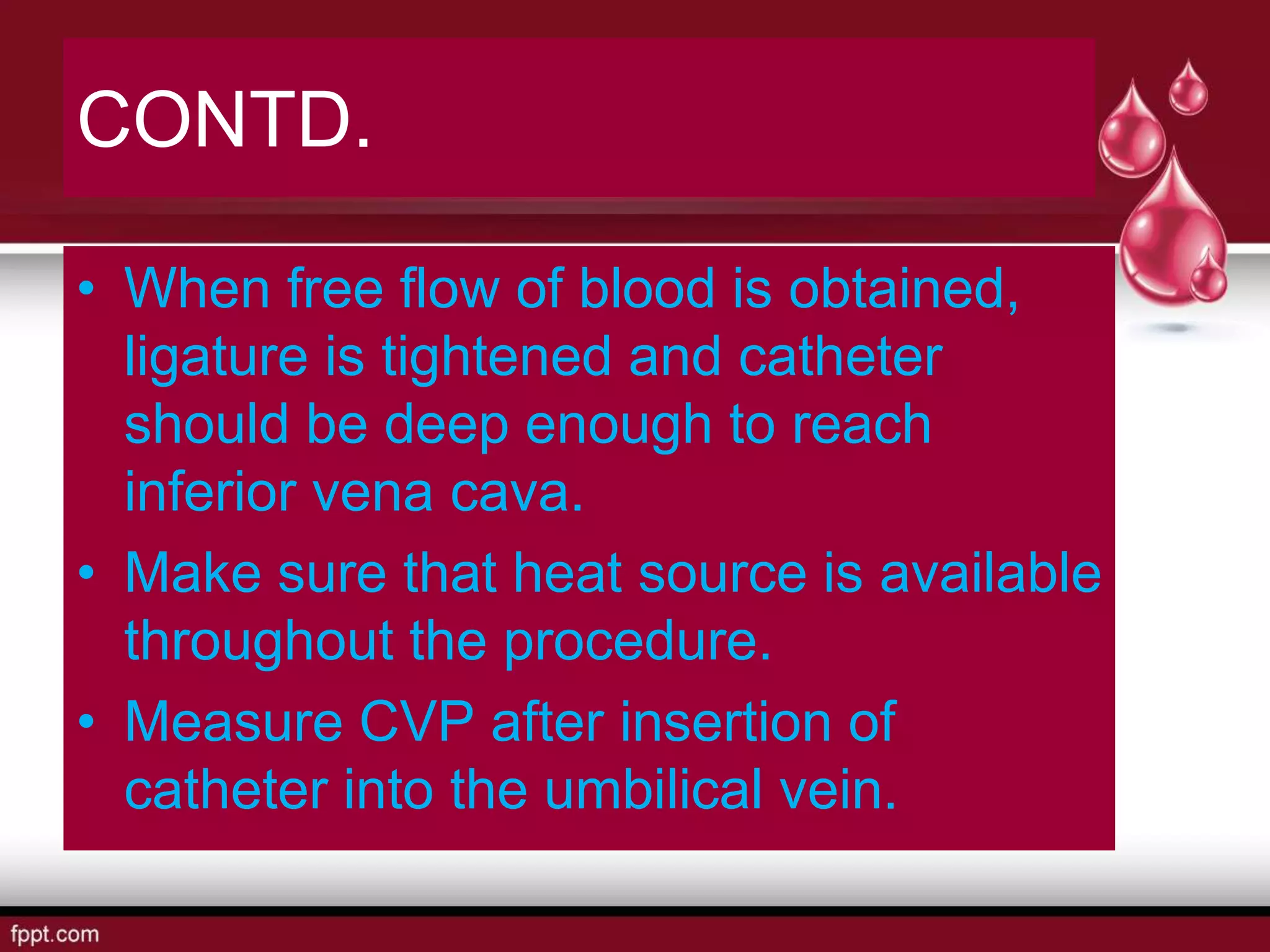 CONTD.
• When free flow of blood is obtained,
ligature is tightened and catheter
should be deep enough to reach
inferior vena cava.
• Make sure that heat source is available
throughout the procedure.
• Measure CVP after insertion of
catheter into the umbilical vein.
 