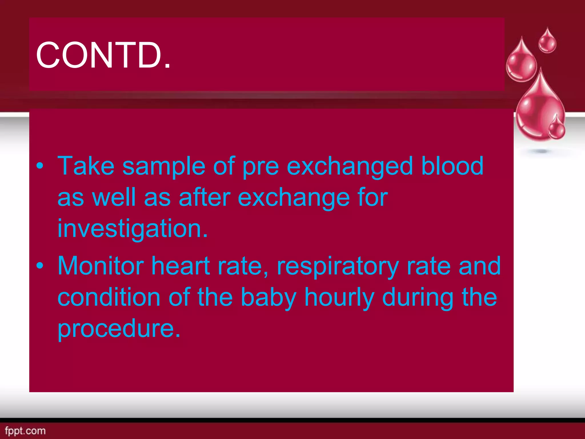CONTD.
• Take sample of pre exchanged blood
as well as after exchange for
investigation.
• Monitor heart rate, respiratory rate and
condition of the baby hourly during the
procedure.
 