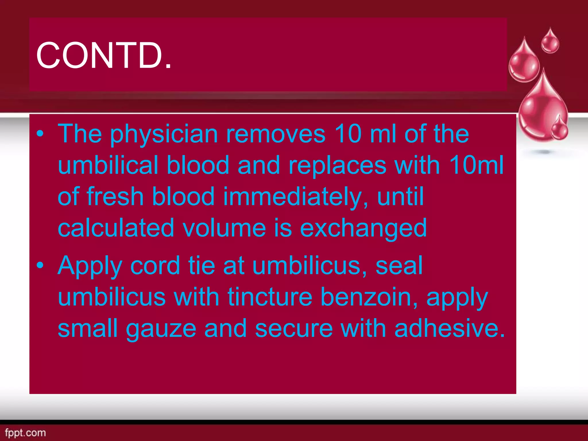CONTD.
• The physician removes 10 ml of the
umbilical blood and replaces with 10ml
of fresh blood immediately, until
calculated volume is exchanged
• Apply cord tie at umbilicus, seal
umbilicus with tincture benzoin, apply
small gauze and secure with adhesive.
 