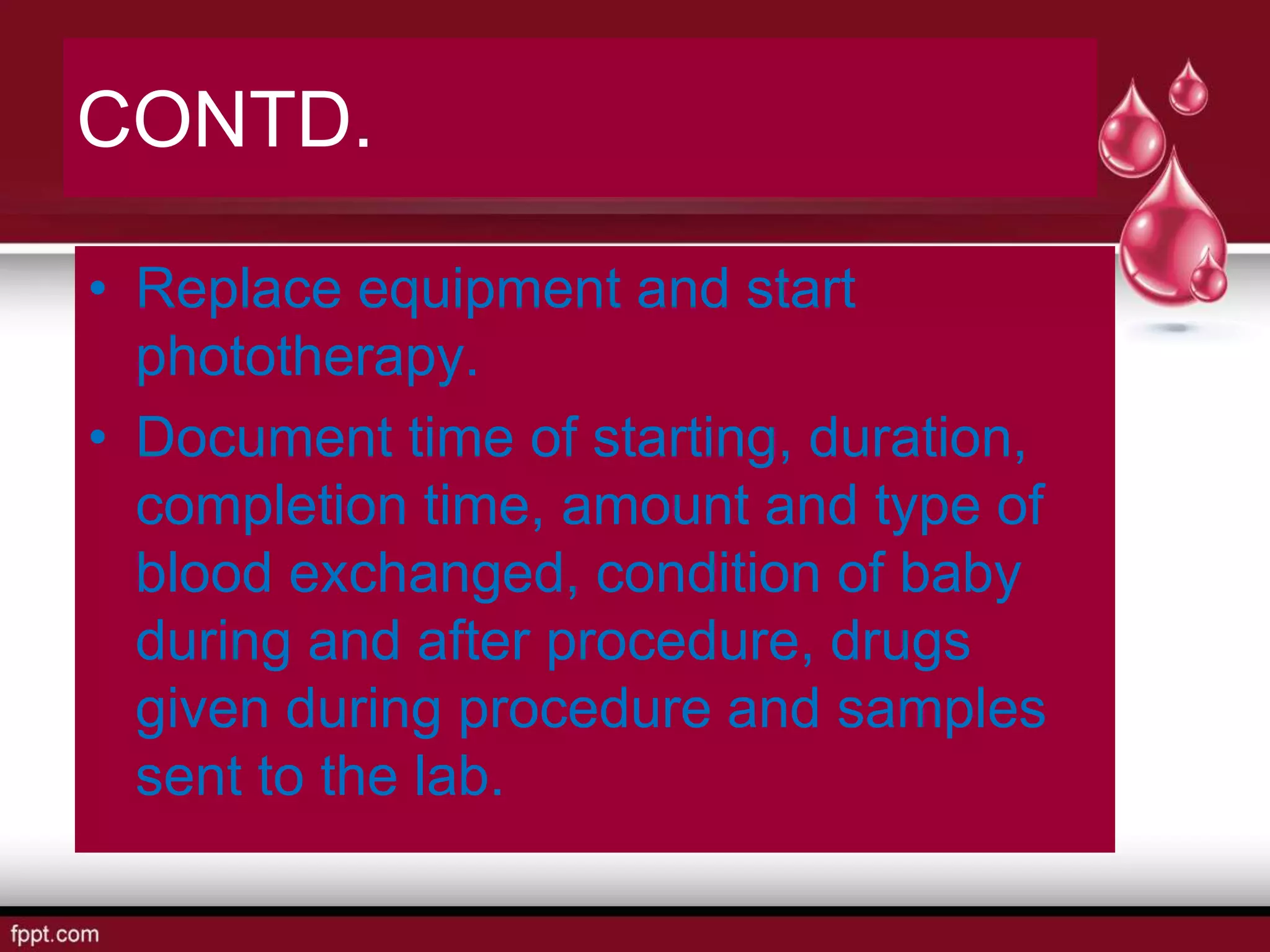 CONTD.
• Replace equipment and start
phototherapy.
• Document time of starting, duration,
completion time, amount and type of
blood exchanged, condition of baby
during and after procedure, drugs
given during procedure and samples
sent to the lab.
 