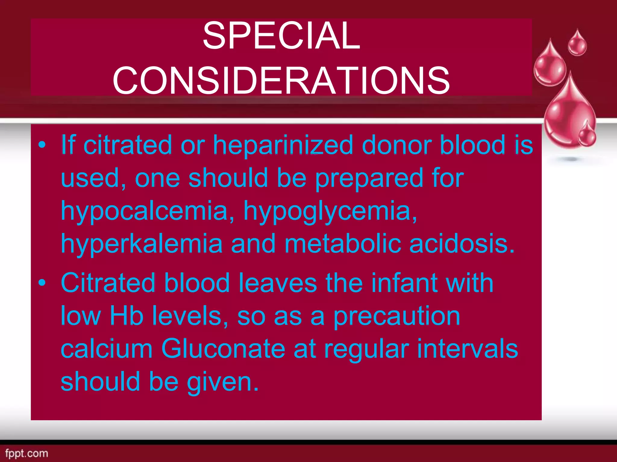 SPECIAL
CONSIDERATIONS
• If citrated or heparinized donor blood is
used, one should be prepared for
hypocalcemia, hypoglycemia,
hyperkalemia and metabolic acidosis.
• Citrated blood leaves the infant with
low Hb levels, so as a precaution
calcium Gluconate at regular intervals
should be given.
 