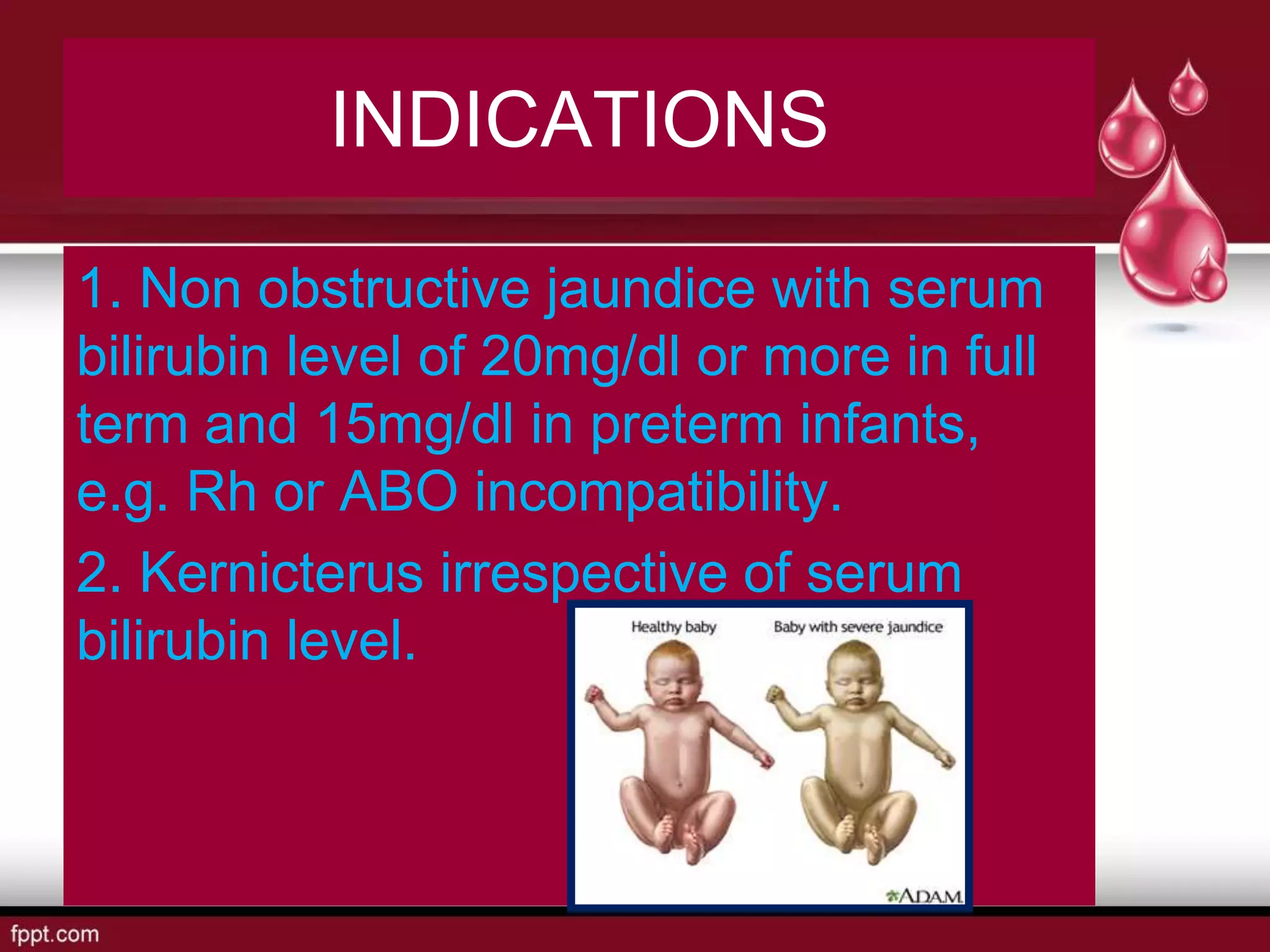 INDICATIONS
1. Non obstructive jaundice with serum
bilirubin level of 20mg/dl or more in full
term and 15mg/dl in preterm infants,
e.g. Rh or ABO incompatibility.
2. Kernicterus irrespective of serum
bilirubin level.
 