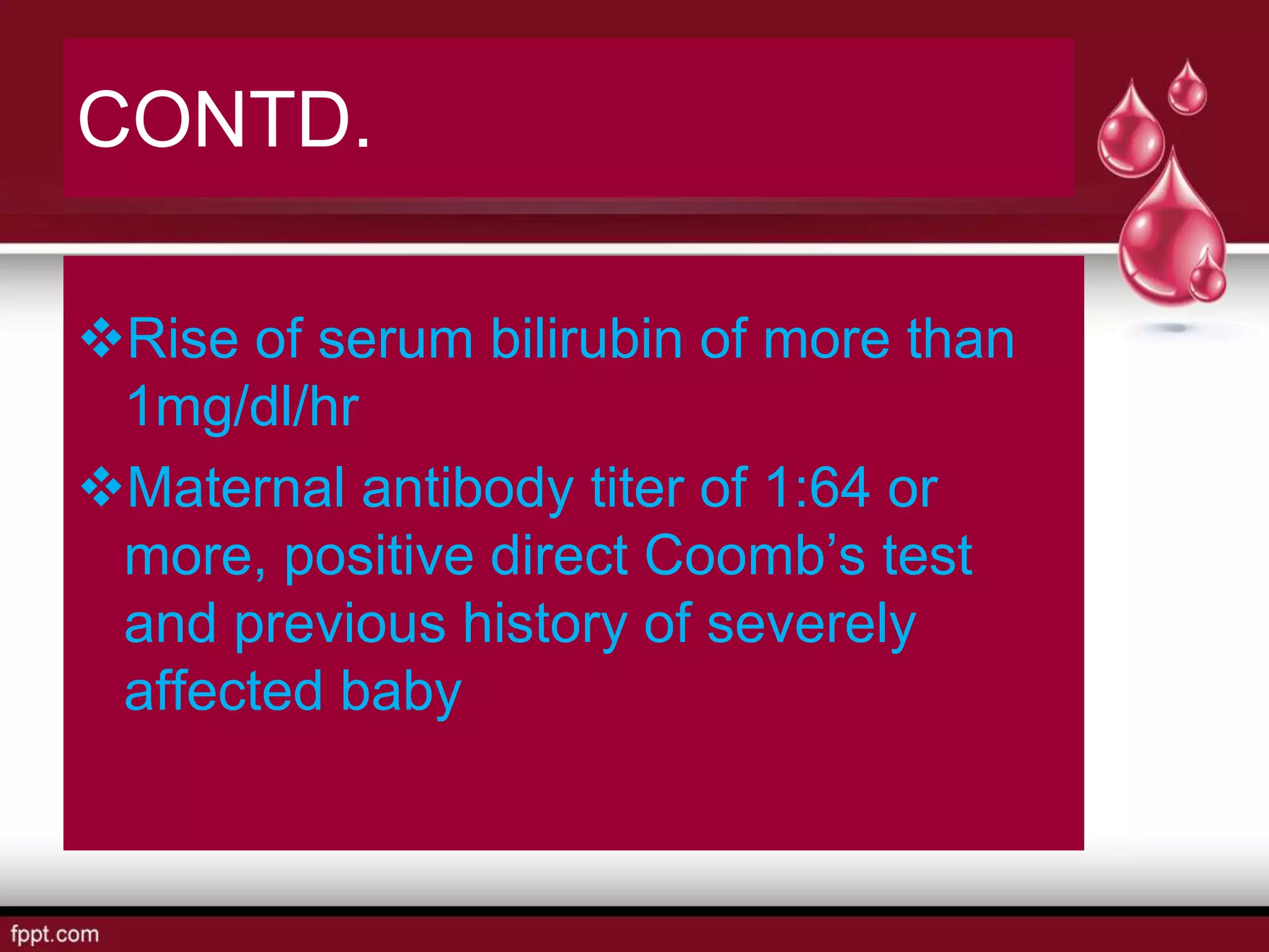 CONTD.
Rise of serum bilirubin of more than
1mg/dl/hr
Maternal antibody titer of 1:64 or
more, positive direct Coomb’s test
and previous history of severely
affected baby
 