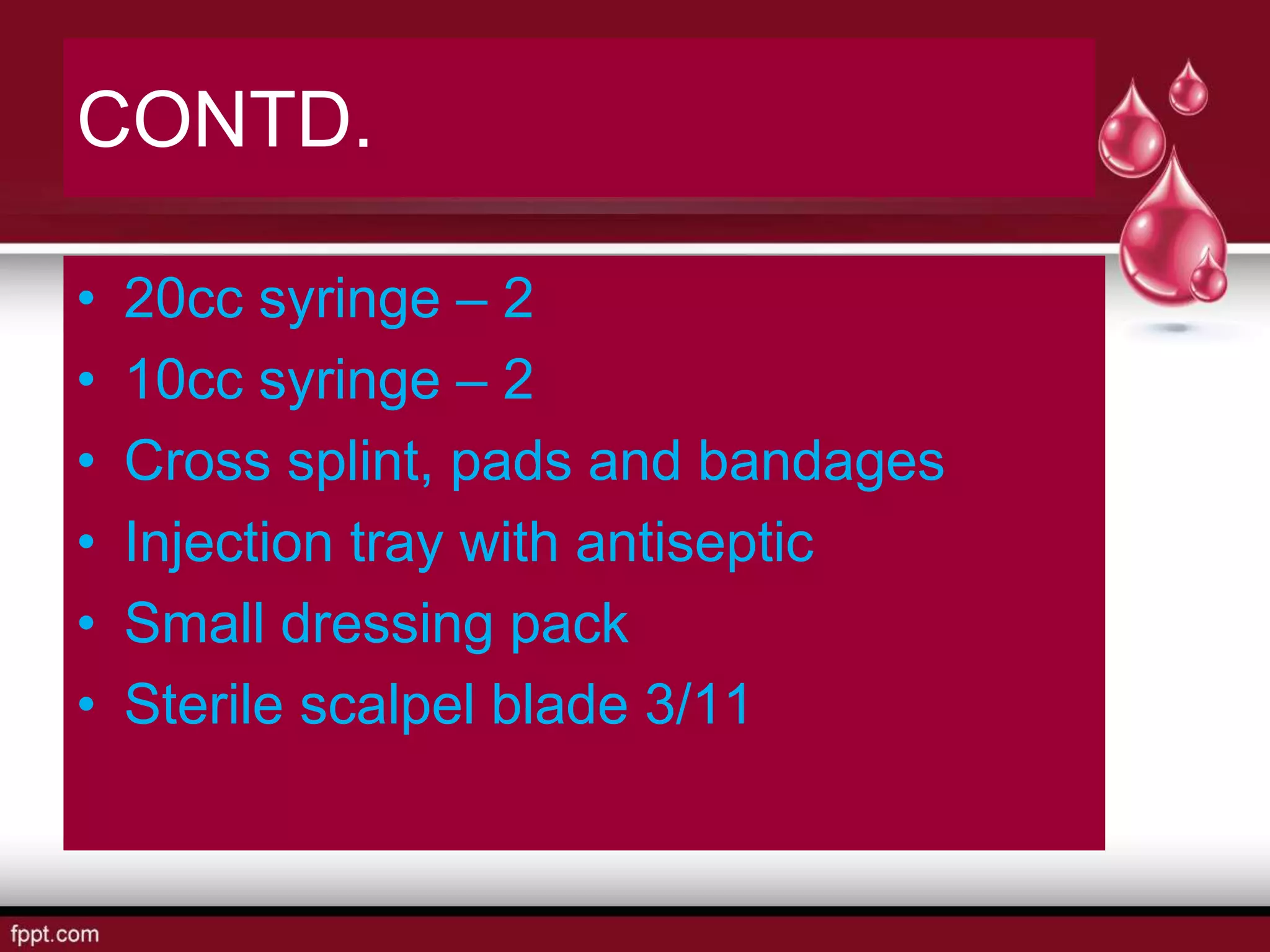CONTD.
• 20cc syringe – 2
• 10cc syringe – 2
• Cross splint, pads and bandages
• Injection tray with antiseptic
• Small dressing pack
• Sterile scalpel blade 3/11
 