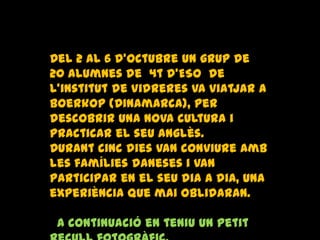 Del 2 al 6 d’octubre un grup de
20 alumnes de 4t d’ESO de
l’institut de Vidreres va viatjar a
Boerkop (Dinamarca), per
descobrir una nova cultura i
practicar el seu anglès.
Durant cinc dies van conviure amb
les famílies daneses i van
participar en el seu dia a dia, una
experiència que mai oblidaran.
A continuació en teniu un petit
 
