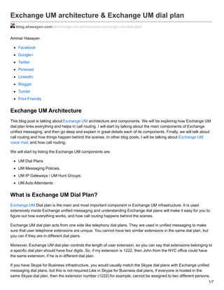 Exchange UM architecture & Exchange UM dial plan
blog.ahasayen.com /exchange-um-architecture-exchange-um-dial-plan/
Ammar Hasayen
Facebook
Google+
Twitter
Pinterest
LinkedIn
Blogger
Tumblr
Print Friendly
Exchange UM Architecture
This blog post is talking about Exchange UM architecture and components. We will be exploring how Exchange UM
dial plan links everything and helps in call routing. I will start by talking about the main components of Exchange
unified messaging, and then go deep and explain in great details each of its components. Finally, we will talk about
call routing and how things happen behind the scenes. In other blog posts, I will be talking about Exchange UM
voice mail, and how call routing.
We will start by listing the Exchange UM components are:
UM Dial Plans
UM Messaging Policies.
UM IP Gateways / UM Hunt Groups.
UM Auto Attendants
What is Exchange UM Dial Plan?
Exchange UM Dial plan is the main and most important component in Exchange UM infrastructure. It is used
extensively inside Exchange unified messaging and understanding Exchange dial plans will make it easy for you to
figure out how everything works, and how call routing happens behind the scenes.
Exchange UM dial plan acts from one side like telephony dial plans. They are used in unified messaging to make
sure that user telephone extensions are unique. You cannot have two similar extensions in the same dial plan, but
you can if they are in different dial plans.
Moreover, Exchange UM dial plan controls the length of user extension, so you can say that extensions belonging to
a specific dial plan should have four digits. So, if my extension is 1222, then John from the NYC office could have
the same extension, if he is in different dial plan.
If you have Skype for Business infrastructure, you would usually match the Skype dial plans with Exchange unified
messaging dial plans, but this is not required.Like in Skype for Business dial plans, if everyone is hosted in the
same Skype dial plan, then the extension number (1222) for example, cannot be assigned to two different persons.
1/7
 
