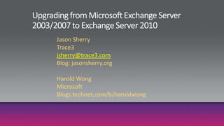 Upgrading from Microsoft Exchange Server 2003/2007 to Exchange Server 2010 Jason Sherry Trace3 jsherry@trace3.com Blog: jasonsherry.org Harold Wong Microsoft Blogs.technet.com/b/haroldwong 