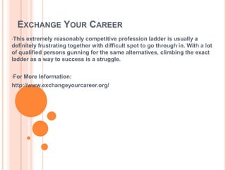 EXCHANGE YOUR CAREER
•This extremely reasonably competitive profession ladder is usually a
definitely frustrating together with difficult spot to go through in. With a lot
of qualified persons gunning for the same alternatives, climbing the exact
ladder as a way to success is a struggle.
•For More Information:
http://www.exchangeyourcareer.org/
 