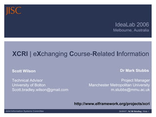 IdeaLab 2006 Melbourne, Australia XCRI  | e X changing  C ourse- R elated  I nformation Dr Mark Stubbs Project Manager Manchester Metropolitan University [email_address] http://www.elframework.org/projects/xcri Scott Wilson Technical Advisor University of Bolton [email_address] 