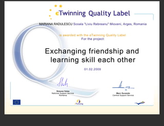 MARIANA RADULESCU Scoala quot;Liviu Rebreanuquot; Mioveni, Arges, Romania


               is awarded with the eTwinning Quality Label
                             For the project:



   Exchanging friendship and
    learning skill each other
                                  01.02.2009




            Simona Velea
       National Support Service                     Marc Durando
               Romania                           Central Support Service
 