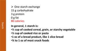 Starch
 One starch exchange
15 g carbohydrate
3 g protein
0 g fat
80 calories
In general, 1 starch is:
•½ cup of cooked cereal, grain, or starchy vegetable
•½ cup of cooked rice or pasta
•1 oz of a bread product, like 1 slice bread
•¾ to 1 oz of most snack foods
 