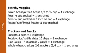 Starch
Starchy Veggies
Baked beans/refried beans 1/3 to ½ cup = 1 exchange
Peas ½ cup cooked = 1 exchange
Corn ½ cup cooked or 6 inch on cob = 1 exchange
Potato/Yam/Sweet Potato ½ cup mashed
Crackers and Snacks
Popcorn 3 cups = 1 exchange
Potato chips/tortilla chips 10 chips = 1 exchange
Rice Cakes – 4 in across 2 cakes = 1 exchange
Whole wheat crackers 2-5 crackers (3/4 oz) = 1 exchange
 