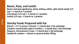 Starch
Beans, Peas, and Lentils
Beans and peas (garbanzo, pinto, kidney, white, split, black-eyed) 1/3
cup = 1 starch or 1 protein
Lima beans 1/3 cup = 1 starch or 1 protein
Lentils 1/2 cup = 1 starch or 1 protein
Starchy Foods Prepared with Fat
Biscuit – 2 ½ in across 1 biscuit = 1 starch plus 1 fat exchange
Crackers round butter type 6 crackers = 1 starch plus 1 fat exchange
Popcorn, microwaved 3 cups = 1 starch plus 1 fat exchange
Sandwich crackers – cheese or peanut butter filling
 
