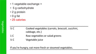 Vegetables
½ C Cooked vegetables (carrots, broccoli, zucchini,
cabbage, etc.)
1 C Raw vegetables or salad greens
½ C Vegetable juice
If you’re hungry, eat more fresh or steamed vegetables.
• 1 vegetable exchange =
• 5 g carbohydrate
• 2 g protein
• 0 g fat
• 25 calories
 