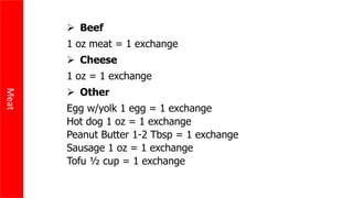 Meat
 Beef
1 oz meat = 1 exchange
 Cheese
1 oz = 1 exchange
 Other
Egg w/yolk 1 egg = 1 exchange
Hot dog 1 oz = 1 exchange
Peanut Butter 1-2 Tbsp = 1 exchange
Sausage 1 oz = 1 exchange
Tofu ½ cup = 1 exchange
 