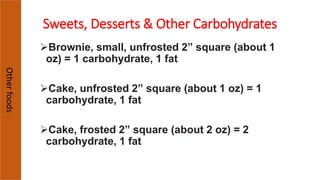 Otherfoods
Brownie, small, unfrosted 2” square (about 1
oz) = 1 carbohydrate, 1 fat
Cake, unfrosted 2” square (about 1 oz) = 1
carbohydrate, 1 fat
Cake, frosted 2” square (about 2 oz) = 2
carbohydrate, 1 fat
Sweets, Desserts & Other Carbohydrates
 