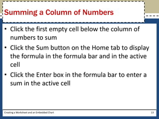 Summing a Column of Numbers

• Click the first empty cell below the column of
  numbers to sum
• Click the Sum button on the Home tab to display
  the formula in the formula bar and in the active
  cell
• Click the Enter box in the formula bar to enter a
  sum in the active cell


Creating a Worksheet and an Embedded Chart            13
 