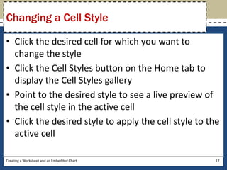 Changing a Cell Style

• Click the desired cell for which you want to
  change the style
• Click the Cell Styles button on the Home tab to
  display the Cell Styles gallery
• Point to the desired style to see a live preview of
  the cell style in the active cell
• Click the desired style to apply the cell style to the
  active cell

Creating a Worksheet and an Embedded Chart             17
 