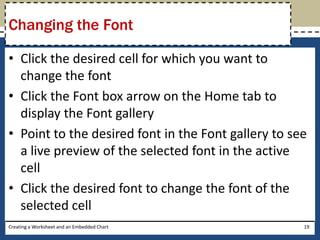Changing the Font

• Click the desired cell for which you want to
  change the font
• Click the Font box arrow on the Home tab to
  display the Font gallery
• Point to the desired font in the Font gallery to see
  a live preview of the selected font in the active
  cell
• Click the desired font to change the font of the
  selected cell
Creating a Worksheet and an Embedded Chart           19
 