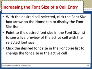 Increasing the Font Size of a Cell Entry

• With the desired cell selected, click the Font Size
  box arrow on the Home tab to display the Font
  Size list
• Point to the desired font size in the Font Size list
  to see a live preview of the active cell with the
  selected font size
• Click the desired font size in the Font Size list to
  change the font size in the active cell

Creating a Worksheet and an Embedded Chart               22
 