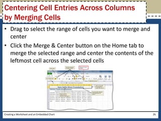 Centering Cell Entries Across Columns
by Merging Cells
• Drag to select the range of cells you want to merge and
  center
• Click the Merge & Center button on the Home tab to
  merge the selected range and center the contents of the
  leftmost cell across the selected cells




Creating a Worksheet and an Embedded Chart              26
 