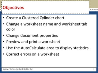 Objectives

• Create a Clustered Cylinder chart
• Change a worksheet name and worksheet tab
  color
• Change document properties
• Preview and print a worksheet
• Use the AutoCalculate area to display statistics
• Correct errors on a worksheet


Creating a Worksheet and an Embedded Chart           3
 