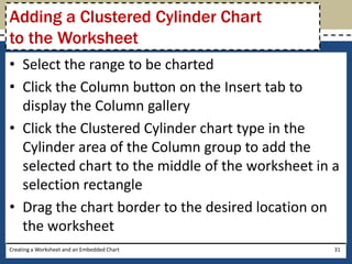 Adding a Clustered Cylinder Chart
to the Worksheet
• Select the range to be charted
• Click the Column button on the Insert tab to
  display the Column gallery
• Click the Clustered Cylinder chart type in the
  Cylinder area of the Column group to add the
  selected chart to the middle of the worksheet in a
  selection rectangle
• Drag the chart border to the desired location on
  the worksheet
Creating a Worksheet and an Embedded Chart         31
 