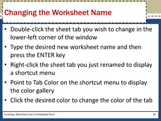 Changing the Worksheet Name

• Double-click the sheet tab you wish to change in the
  lower-left corner of the window
• Type the desired new worksheet name and then
  press the ENTER key
• Right-click the sheet tab you just renamed to display
  a shortcut menu
• Point to Tab Color on the shortcut menu to display
  the color gallery
• Click the desired color to change the color of the tab
Creating a Worksheet and an Embedded Chart                 34
 