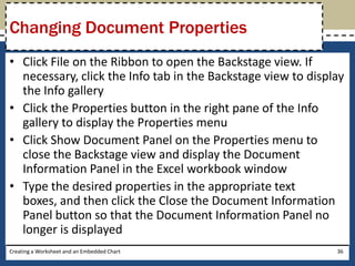 Changing Document Properties
• Click File on the Ribbon to open the Backstage view. If
  necessary, click the Info tab in the Backstage view to display
  the Info gallery
• Click the Properties button in the right pane of the Info
  gallery to display the Properties menu
• Click Show Document Panel on the Properties menu to
  close the Backstage view and display the Document
  Information Panel in the Excel workbook window
• Type the desired properties in the appropriate text
  boxes, and then click the Close the Document Information
  Panel button so that the Document Information Panel no
  longer is displayed
Creating a Worksheet and an Embedded Chart                    36
 