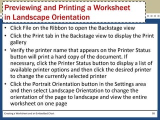 Previewing and Printing a Worksheet
in Landscape Orientation
• Click File on the Ribbon to open the Backstage view
• Click the Print tab in the Backstage view to display the Print
  gallery
• Verify the printer name that appears on the Printer Status
  button will print a hard copy of the document. If
  necessary, click the Printer Status button to display a list of
  available printer options and then click the desired printer
  to change the currently selected printer
• Click the Portrait Orientation button in the Settings area
  and then select Landscape Orientation to change the
  orientation of the page to landscape and view the entire
  worksheet on one page
Creating a Worksheet and an Embedded Chart                      38
 